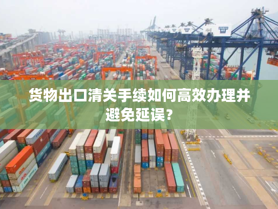 货物出口清关手续如何高效办理并避免延误？