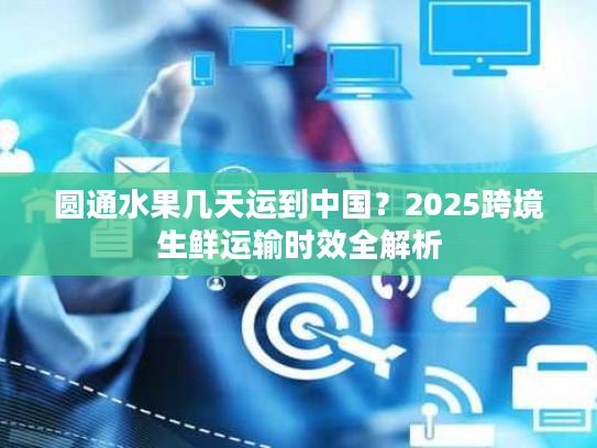 圆通水果几天运到中国？2025跨境生鲜运输时效全解析