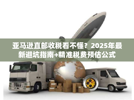 亚马逊直邮收税看不懂？2025年最新避坑指南+精准税费预估公式