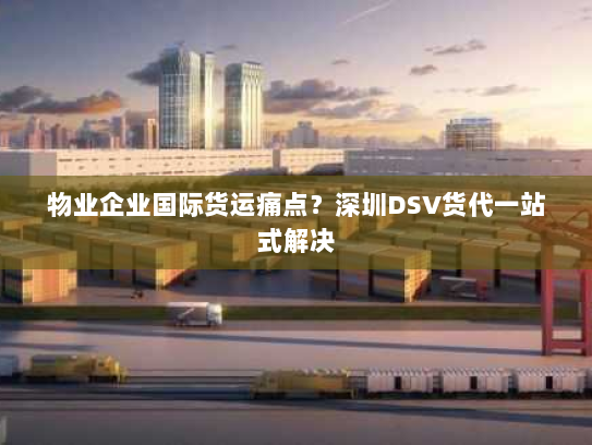 物业企业国际货运痛点？深圳DSV货代一站式解决