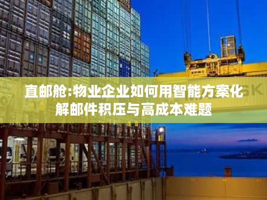 直邮舱:物业企业如何用智能方案化解邮件积压与高成本难题