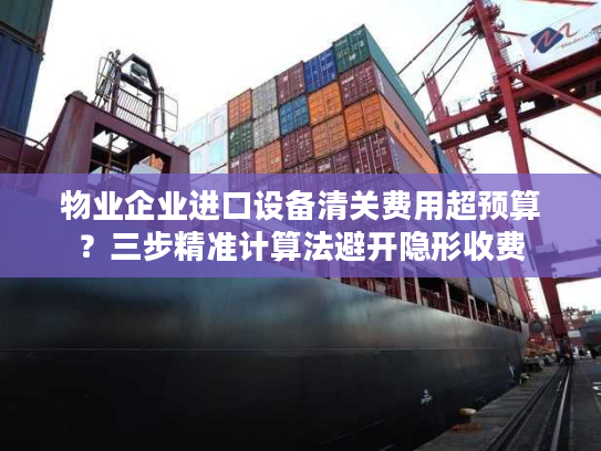 物业企业进口设备清关费用超预算？三步精准计算法避开隐形收费