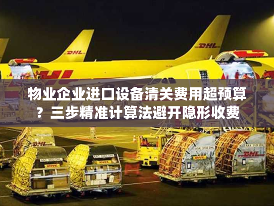 物业企业进口设备清关费用超预算？三步精准计算法避开隐形收费