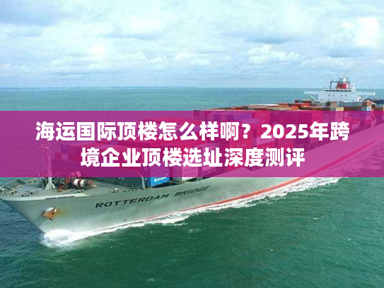 海运国际顶楼怎么样啊？2025年跨境企业顶楼选址深度测评