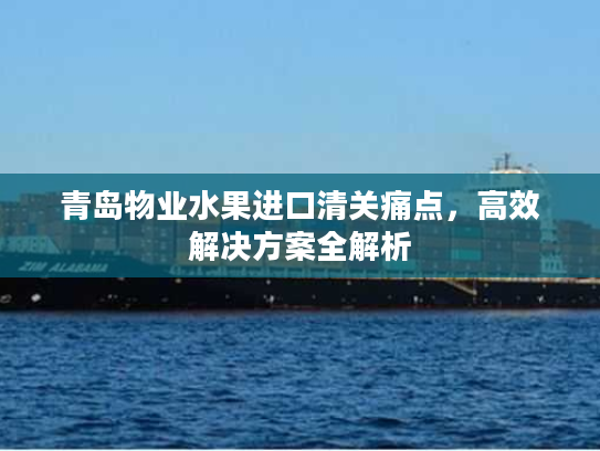 青岛物业水果进口清关痛点，高效解决方案全解析