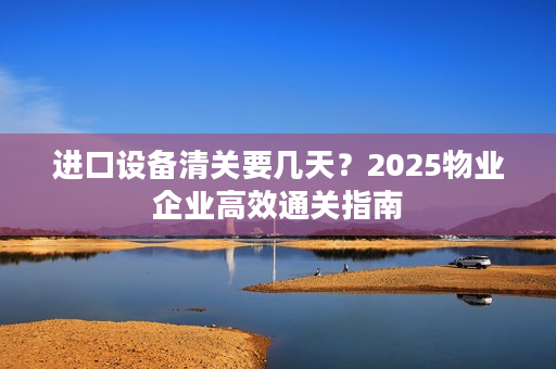 进口设备清关要几天？2025物业企业高效通关指南