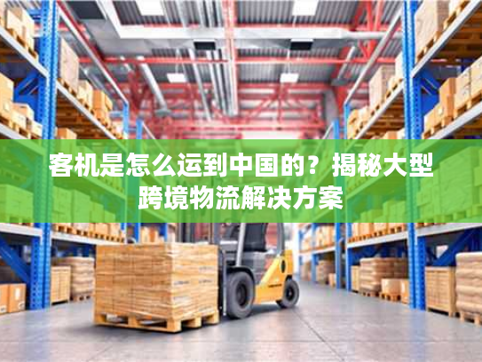 客机是怎么运到中国的？揭秘大型跨境物流解决方案