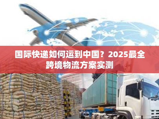 国际快递如何运到中国？2025最全跨境物流方案实测