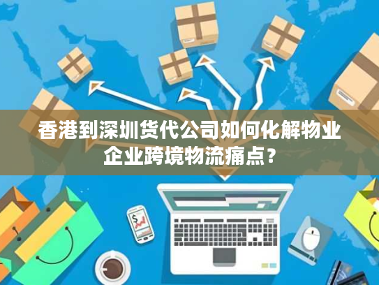 香港到深圳货代公司如何化解物业企业跨境物流痛点？