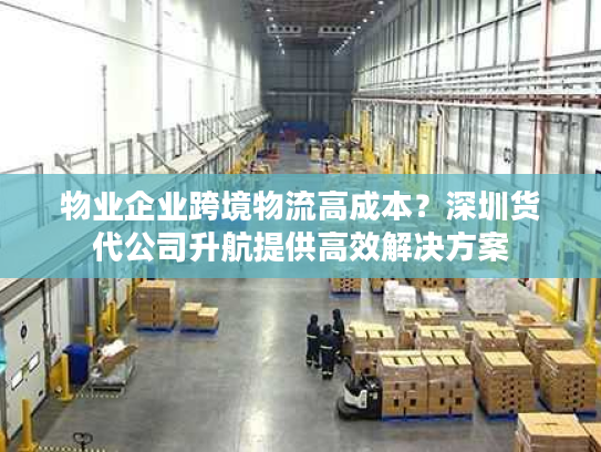 物业企业跨境物流高成本？深圳货代公司升航提供高效解决方案