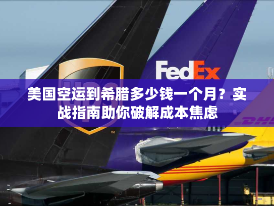 美国空运到希腊多少钱一个月？实战指南助你破解成本焦虑