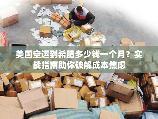 美国空运到希腊多少钱一个月？实战指南助你破解成本焦虑