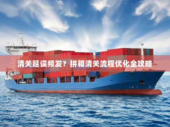 清关延误频发？拼箱清关流程优化全攻略
