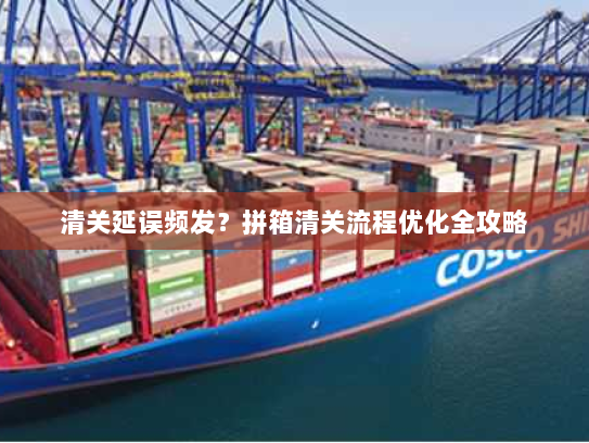 清关延误频发？拼箱清关流程优化全攻略