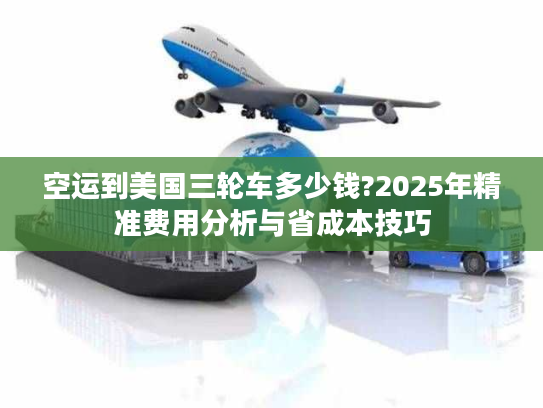 空运到美国三轮车多少钱?2025年精准费用分析与省成本技巧
