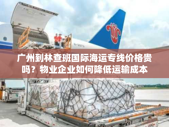 广州到林查班国际海运专线价格贵吗？物业企业如何降低运输成本