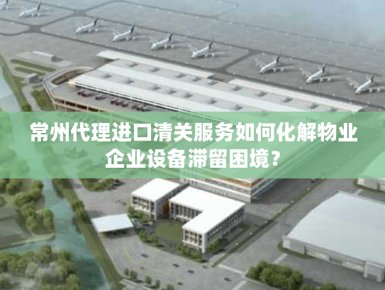 常州代理进口清关服务如何化解物业企业设备滞留困境？