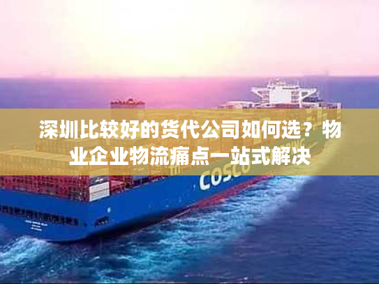 深圳比较好的货代公司如何选？物业企业物流痛点一站式解决