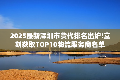 2025最新深圳市货代排名出炉!立刻获取TOP10物流服务商名单
