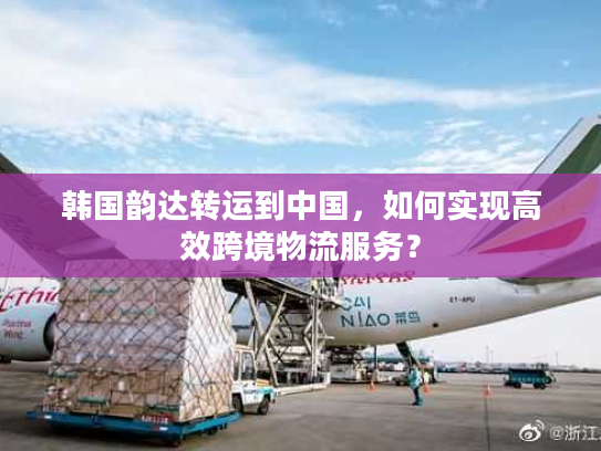 韩国韵达转运到中国，如何实现高效跨境物流服务？