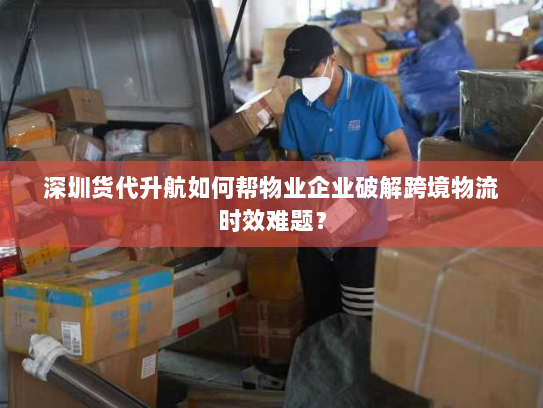深圳货代升航如何帮物业企业破解跨境物流时效难题？