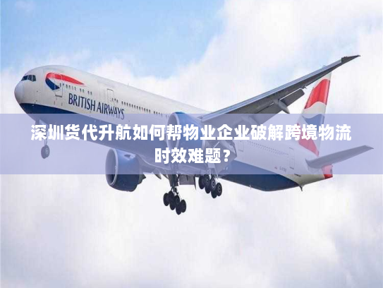 深圳货代升航如何帮物业企业破解跨境物流时效难题？