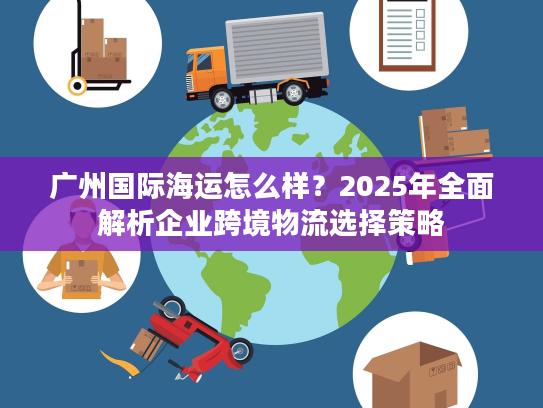 广州国际海运怎么样？2025年全面解析企业跨境物流选择策略