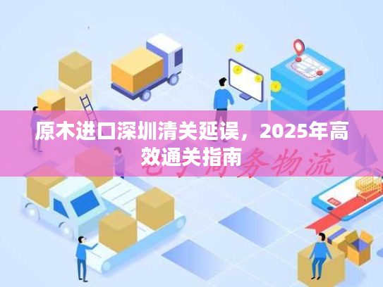 原木进口深圳清关延误，2025年高效通关指南