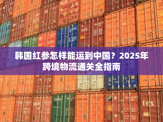 韩国红参怎样能运到中国?2025年跨境物流通关全指南 韩国红参怎样能运到中国?2025年跨境物流通关全指南