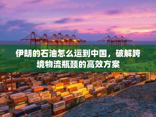 伊朗的石油怎么运到中国，破解跨境物流瓶颈的高效方案