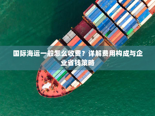 国际海运一般怎么收费？详解费用构成与企业省钱策略