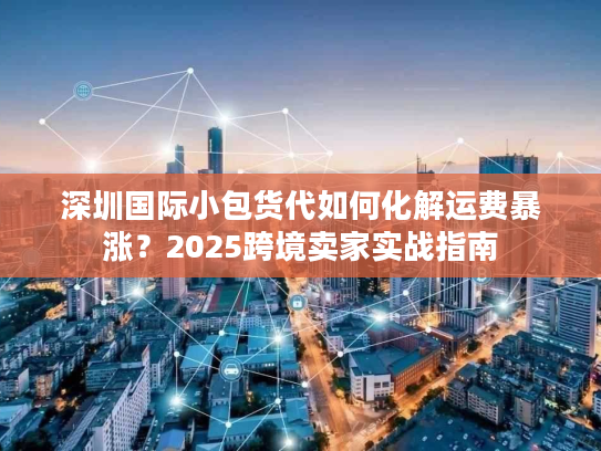 深圳国际小包货代如何化解运费暴涨？2025跨境卖家实战指南