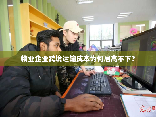 物业企业跨境运输成本为何居高不下？