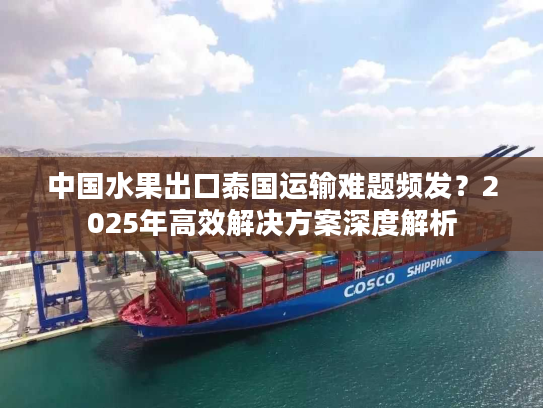 中国水果出口泰国运输难题频发？2025年高效解决方案深度解析