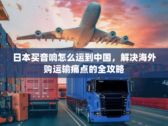 日本买音响怎么运到中国，解决海外购运输痛点的全攻略