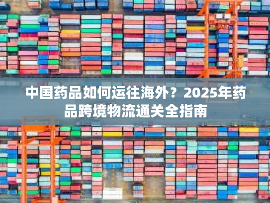 中国药品如何运往海外？2025年药品跨境物流通关全指南