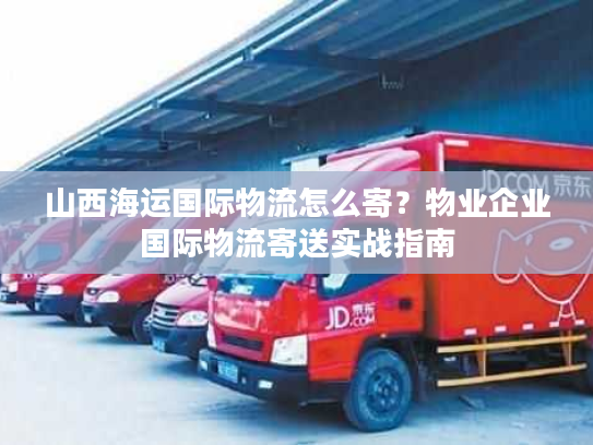 山西海运国际物流怎么寄？物业企业国际物流寄送实战指南