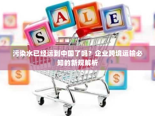 污染水已经运到中国了吗?企业跨境运输必知的新规解析 污染水已经运到中国了吗?企业跨境运输必知的新规解析