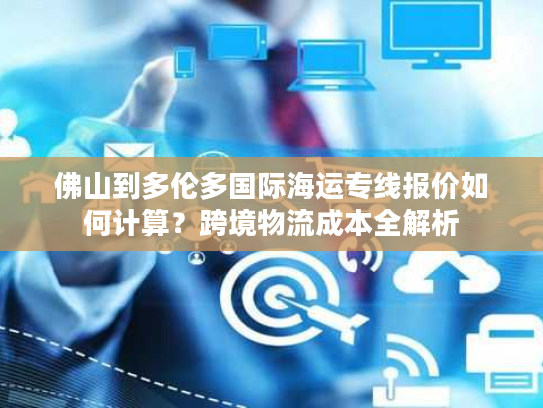 佛山到多伦多国际海运专线报价如何计算？跨境物流成本全解析