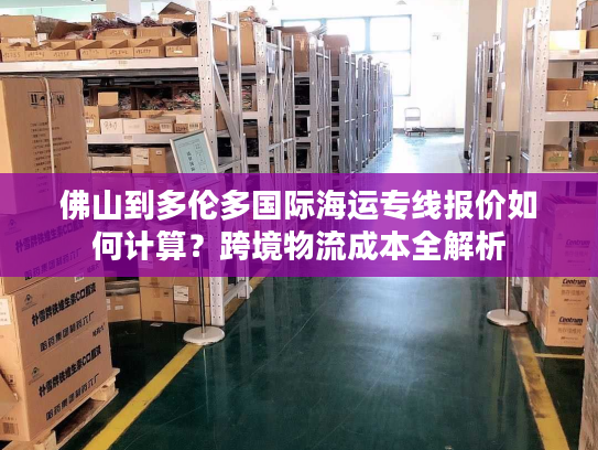佛山到多伦多国际海运专线报价如何计算？跨境物流成本全解析
