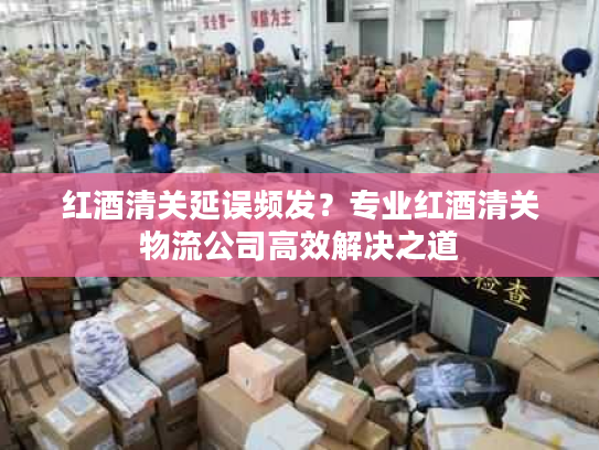 红酒清关延误频发？专业红酒清关物流公司高效解决之道