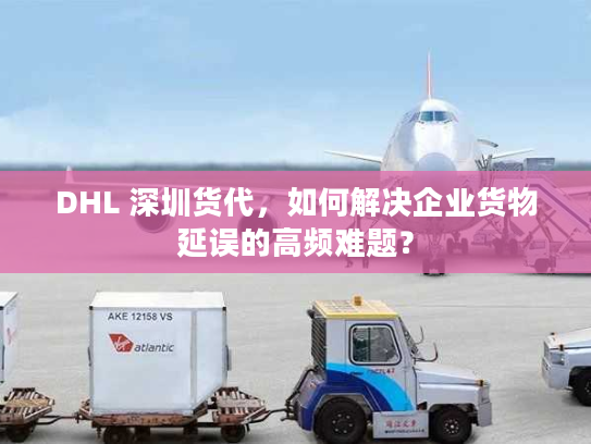 DHL 深圳货代，如何解决企业货物延误的高频难题？
