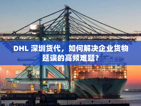 DHL 深圳货代，如何解决企业货物延误的高频难题？