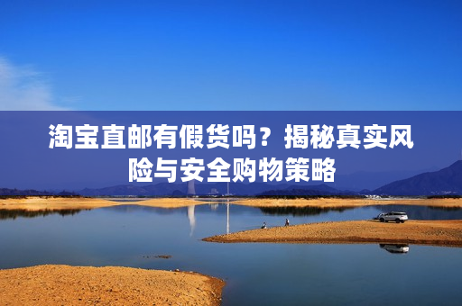 淘宝直邮有假货吗？揭秘真实风险与安全购物策略