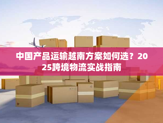 中国产品运输越南方案如何选?2025跨境物流实战指南 中国产品运输越南方案如何选?2025跨境物流实战指南