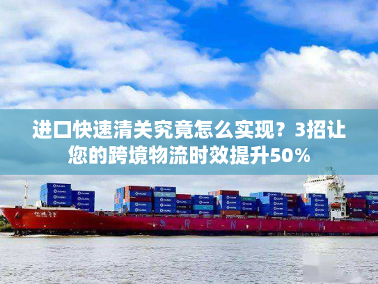 进口快速清关究竟怎么实现？3招让您的跨境物流时效提升50%