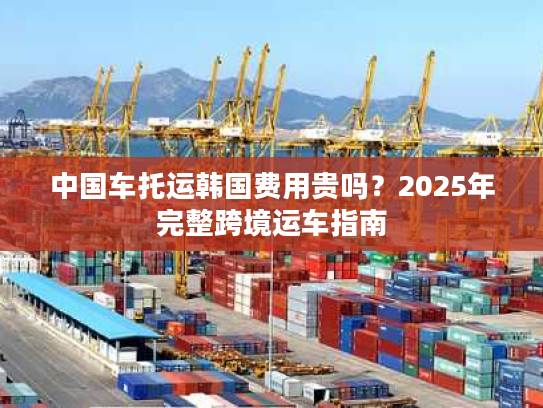 中国车托运韩国费用贵吗？2025年完整跨境运车指南