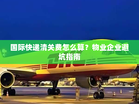 国际快递清关费怎么算？物业企业避坑指南