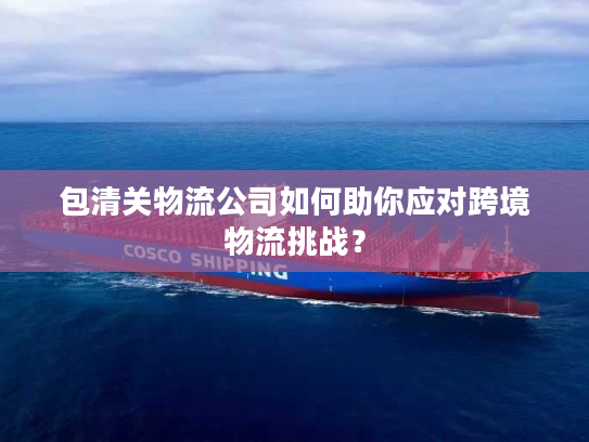 包清关物流公司如何助你应对跨境物流挑战？