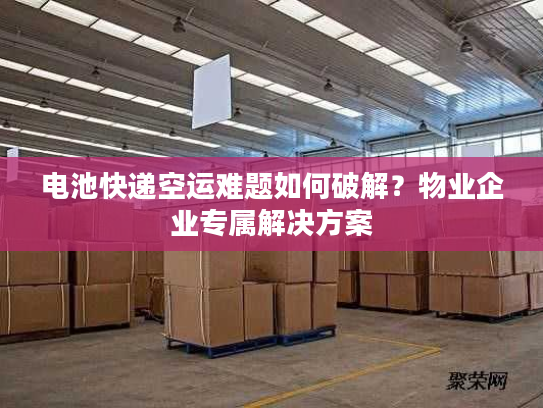 电池快递空运难题如何破解？物业企业专属解决方案